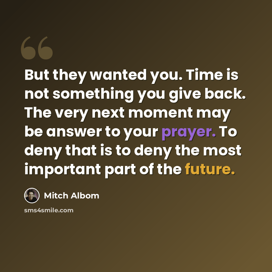 “But they wanted you. Time is not something you give back. The very next moment may be answer to your prayer. To deny that is to deny the most important part of the future.” quote by Mitch Albom