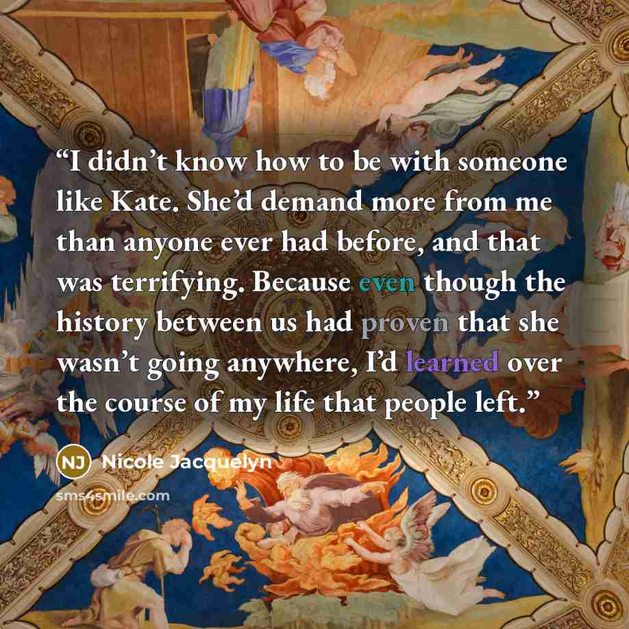 “I didn’t know how to be with someone like Kate. She’d demand more from me than anyone ever had before, and that was terrifying. Because even though the history between us had proven that she wasn’t going anywhere, I’d learned over the course of my life that people left.” quote by Nicole Jacquelyn