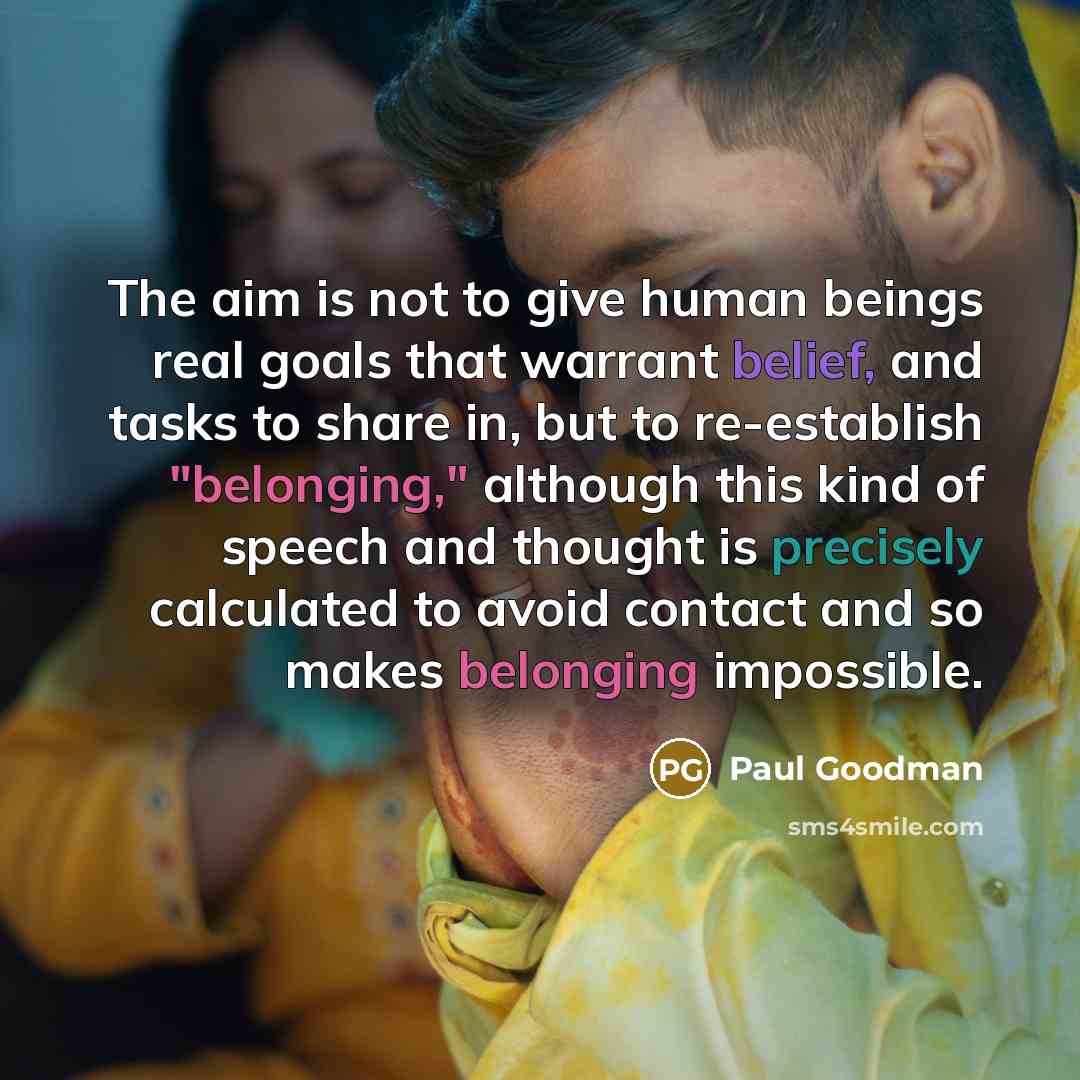 “The aim is not to give human beings real goals that warrant belief, and tasks to share in, but to re-establish "belonging," although this kind of speech and thought is precisely calculated to avoid contact and so makes belonging impossible.” quote by Paul Goodman