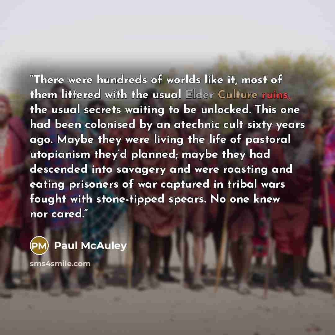 “There were hundreds of worlds like it, most of them littered with the usual Elder Culture ruins, the usual secrets waiting to be unlocked. This one had been colonised by an atechnic cult sixty years ago. Maybe they were living the life of pastoral utopianism they’d planned; maybe they had…” quote by Paul McAuley