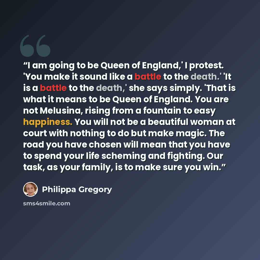 “I am going to be Queen of England,' I protest. 'You make it sound like a battle to the death.' 'It is a battle to the death,' she says simply. 'That is what it means to be Queen of England. You are not Melusina, rising from a fountain to easy happiness. You will not be a beautiful woman at court…” quote by Philippa Gregory
