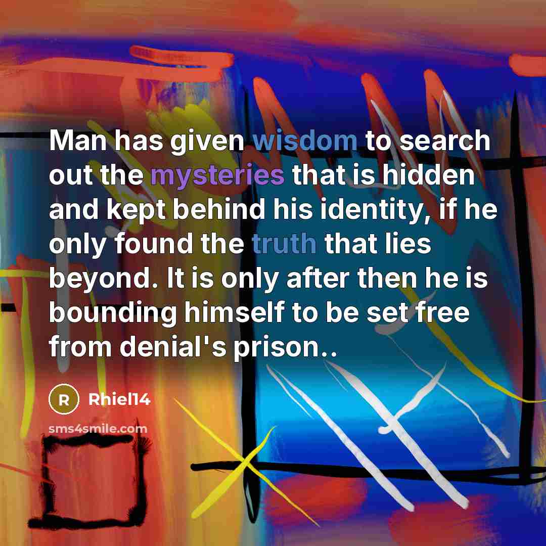 “Man has given wisdom to search out the mysteries that is hidden and kept behind his identity, if he only found the truth that lies beyond. It is only after then he is bounding himself to be set free from denial's prison..” quote by Rhiel14