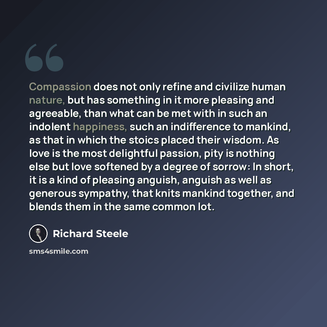 “Compassion does not only refine and civilize human nature, but has something in it more pleasing and agreeable, than what can be met with in such an indolent happiness, such an indifference to mankind, as that in which the stoics placed their wisdom. As love is the most delightful passion, pity is…” quote by Richard Steele