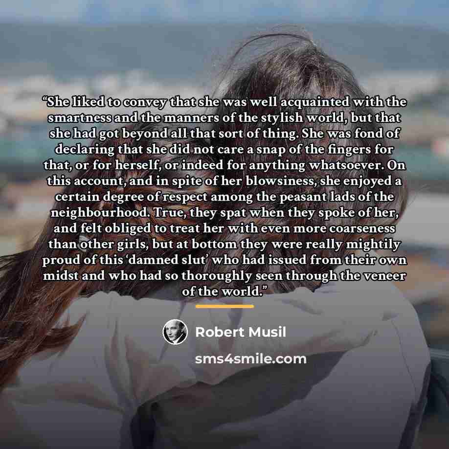 “She liked to convey that she was well acquainted with the smartness and the manners of the stylish world, but that she had got beyond all that sort of thing. She was fond of declaring that she did not care a snap of the fingers for that, or for herself, or indeed for anything whatsoever. On this…” quote by Robert Musil