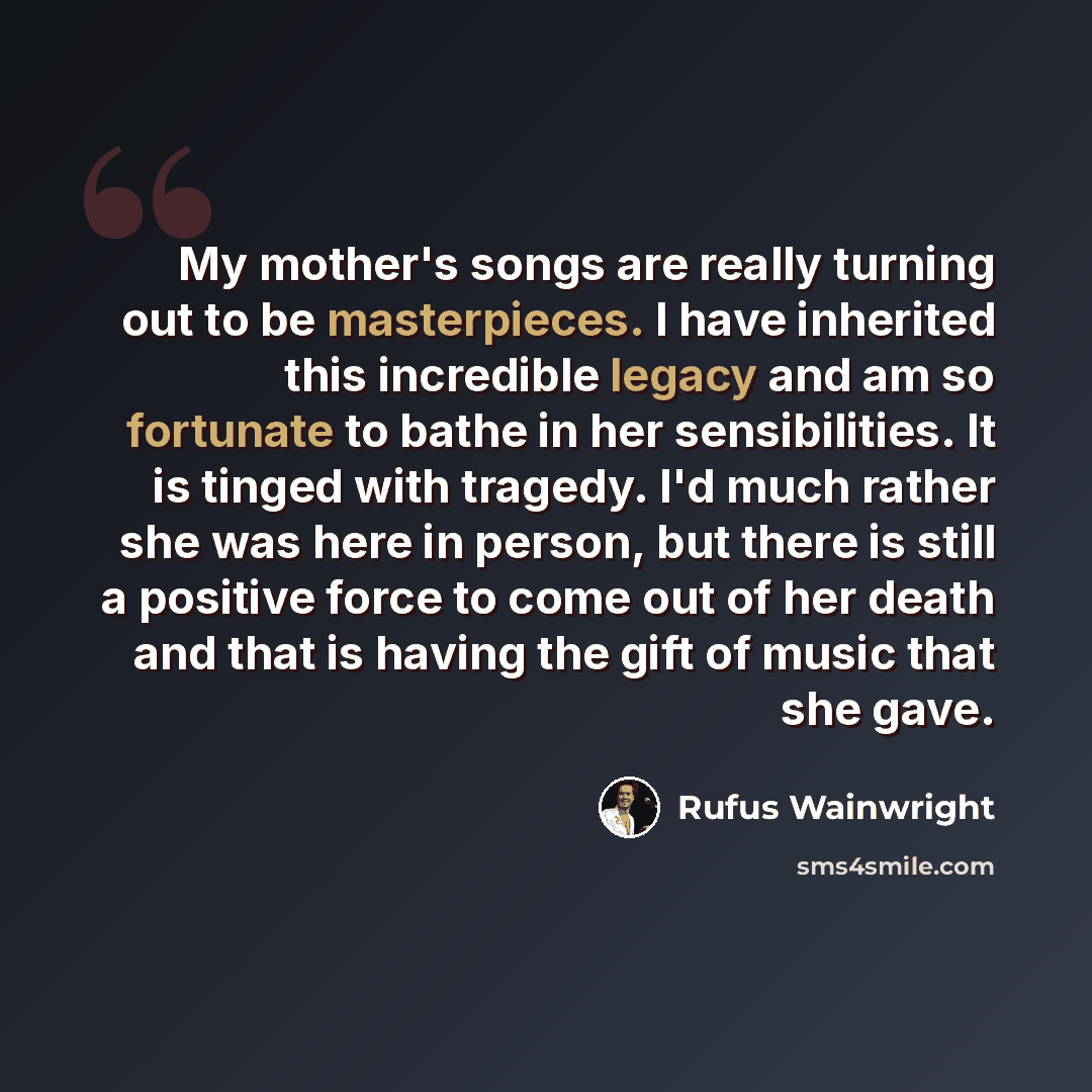 “My mother's songs are really turning out to be masterpieces. I have inherited this incredible legacy and am so fortunate to bathe in her sensibilities. It is tinged with tragedy. I'd much rather she was here in person, but there is still a positive force to come out of her death and that is having…” quote by Rufus Wainwright
