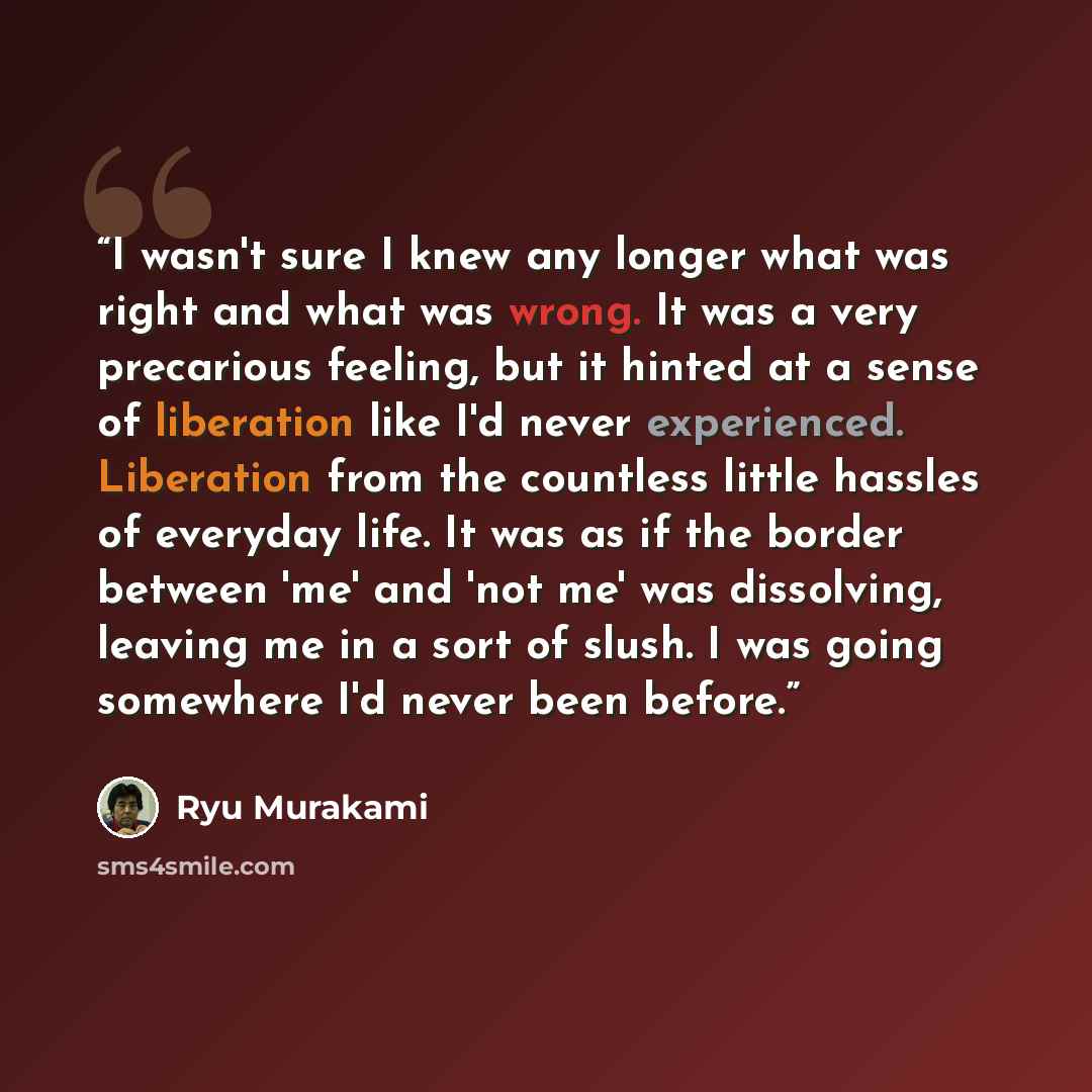 “I wasn't sure I knew any longer what was right and what was wrong. It was a very precarious feeling, but it hinted at a sense of liberation like I'd never experienced. Liberation from the countless little hassles of everyday life. It was as if the border between 'me' and 'not me' was dissolving…” quote by Ryū Murakami