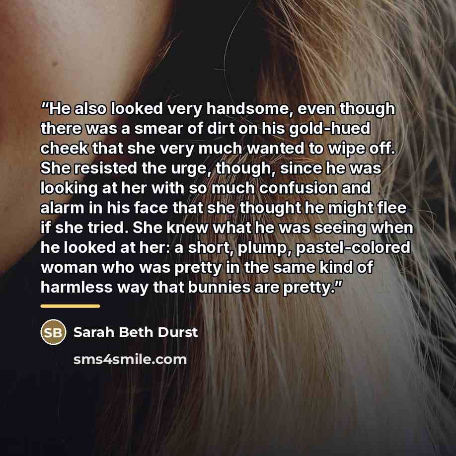 “He also looked very handsome, even though there was a smear of dirt on his gold-hued cheek that she very much wanted to wipe off. She resisted the urge, though, since he was looking at her with so much confusion and alarm in his face that she thought he might flee if she tried. She knew what he…” quote by Sarah Beth Durst