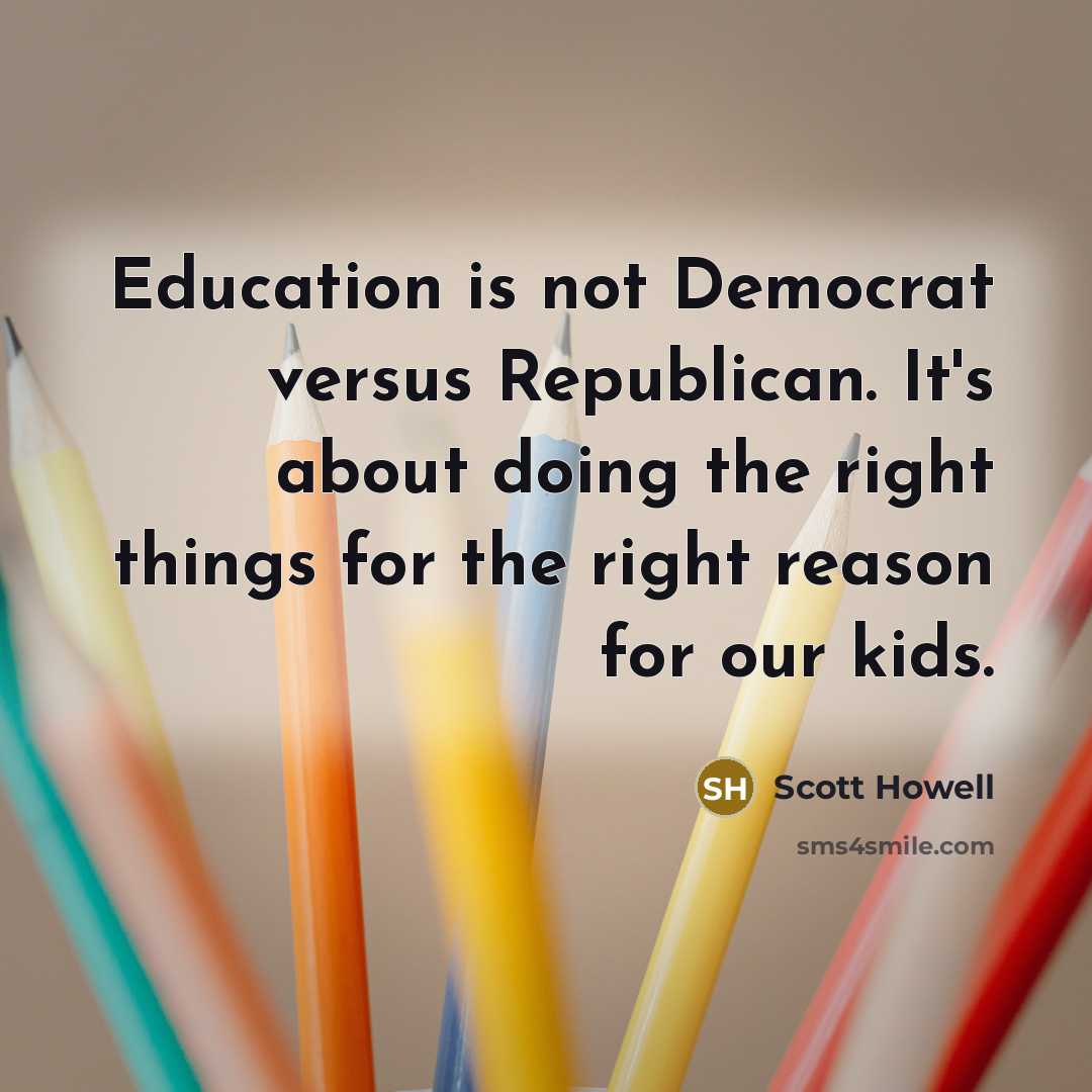 “Education is not Democrat versus Republican. It's about doing the right things for the right reason for our kids.” quote by Scott Howell