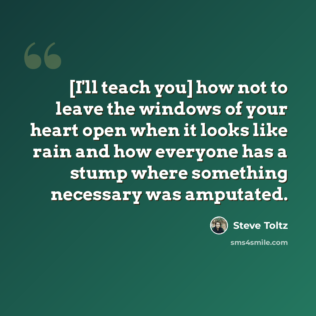 “[I'll teach you] how not to leave the windows of your heart open when it looks like rain and how everyone has a stump where something necessary was amputated.” quote by Steve Toltz