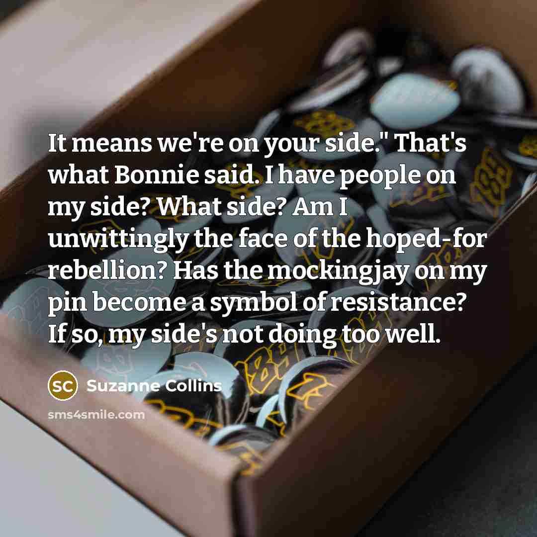 “It means we're on your side." That's what Bonnie said. I have people on my side? What side? Am I unwittingly the face of the hoped-for rebellion? Has the mockingjay on my pin become a symbol of resistance? If so, my side's not doing too well.” quote by Suzanne Collins