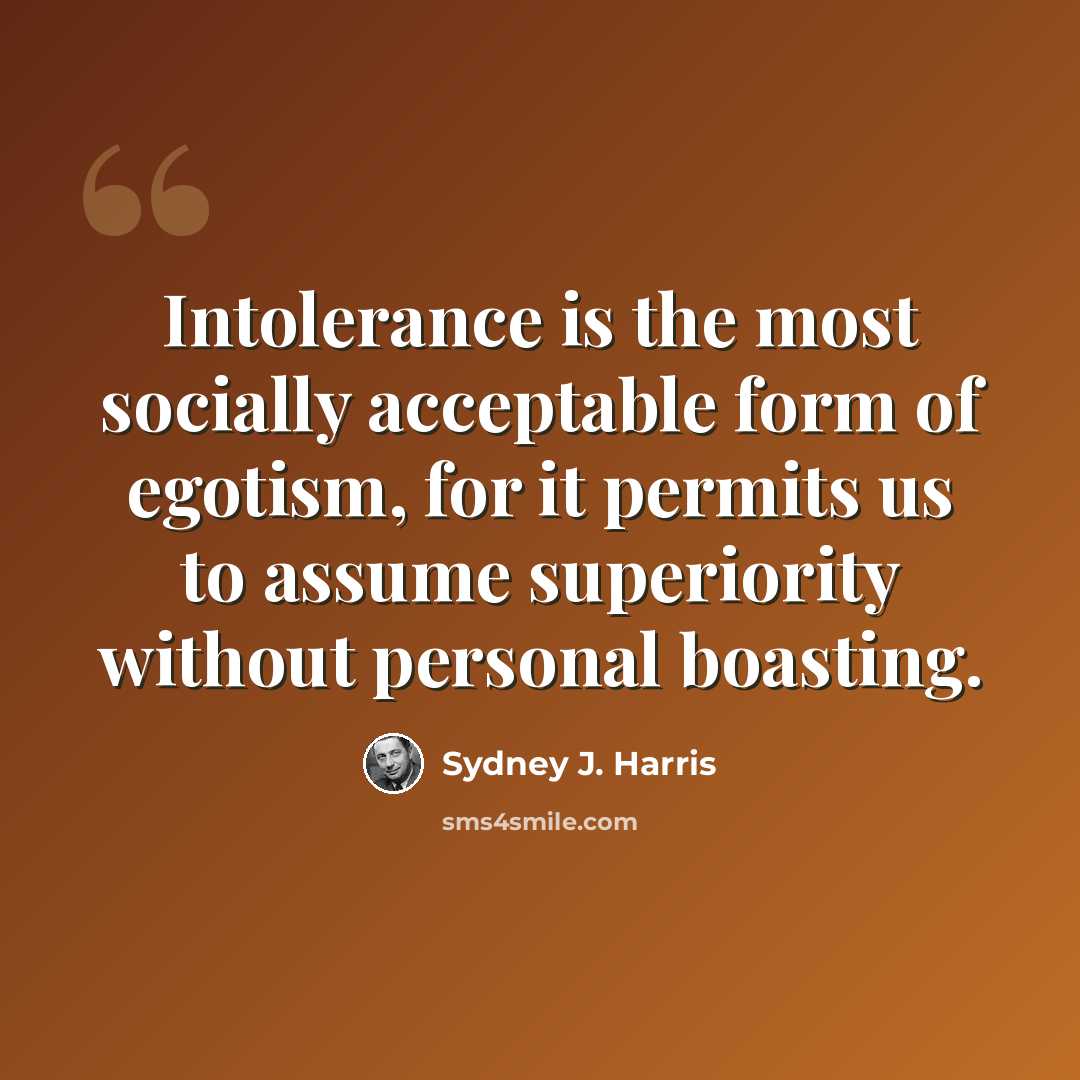 “Intolerance is the most socially acceptable form of egotism, for it permits us to assume superiority without personal boasting.” quote by Sydney J. Harris