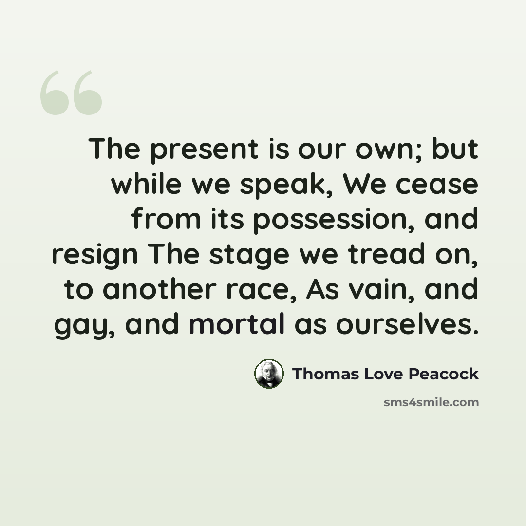 “The present is our own; but while we speak, We cease from its possession, and resign The stage we tread on, to another race, As vain, and gay, and mortal as ourselves.” quote by Thomas Love Peacock