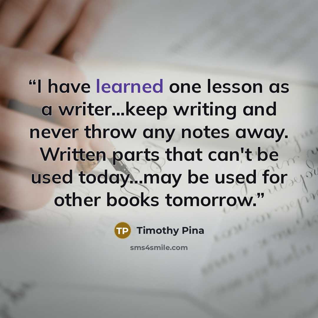 “I have learned one lesson as a writer...keep writing and never throw any notes away. Written parts that can't be used today...may be used for other books tomorrow.” quote by Timothy Pina