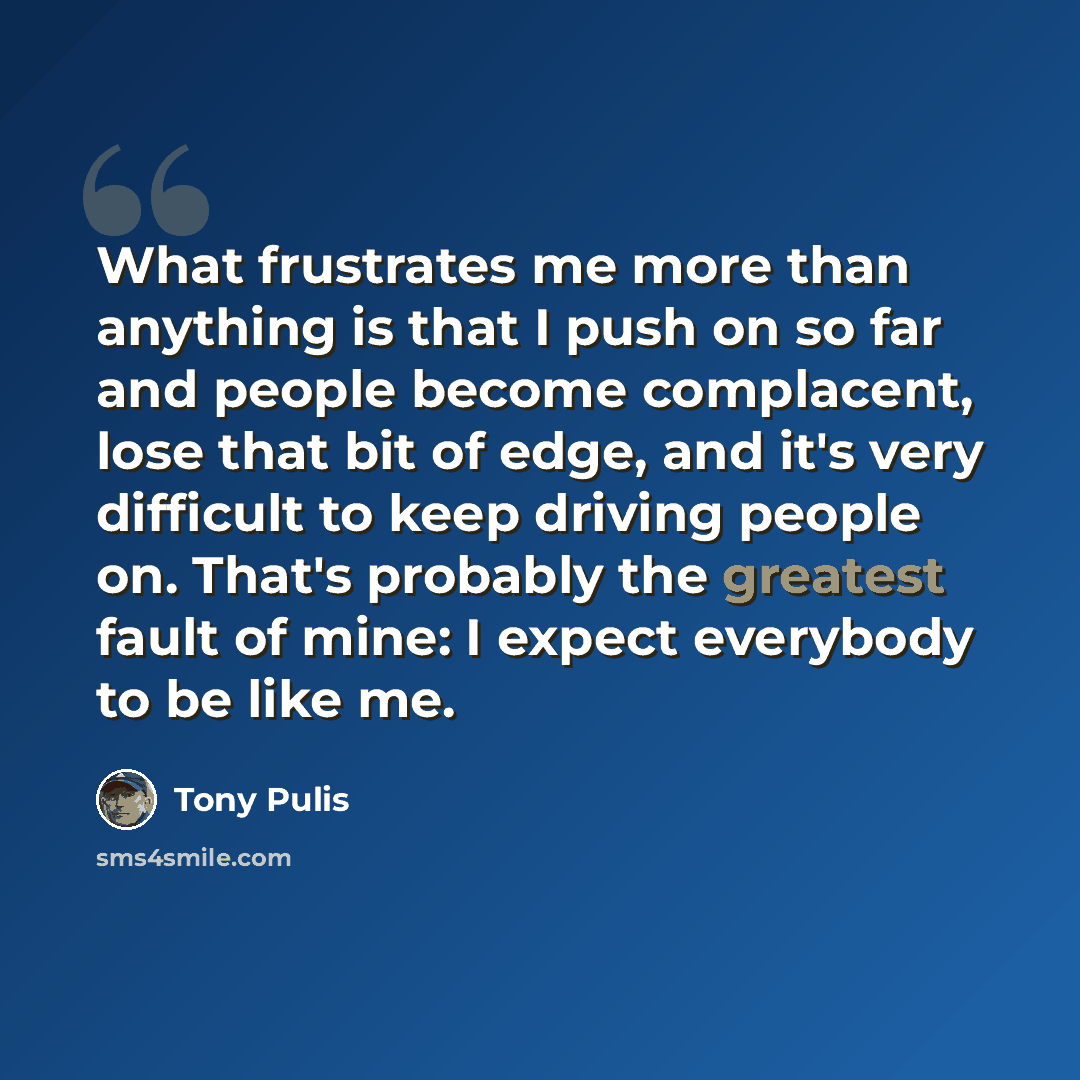 “What frustrates me more than anything is that I push on so far and people become complacent, lose that bit of edge, and it's very difficult to keep driving people on. That's probably the greatest fault of mine: I expect everybody to be like me.” quote by Tony Pulis