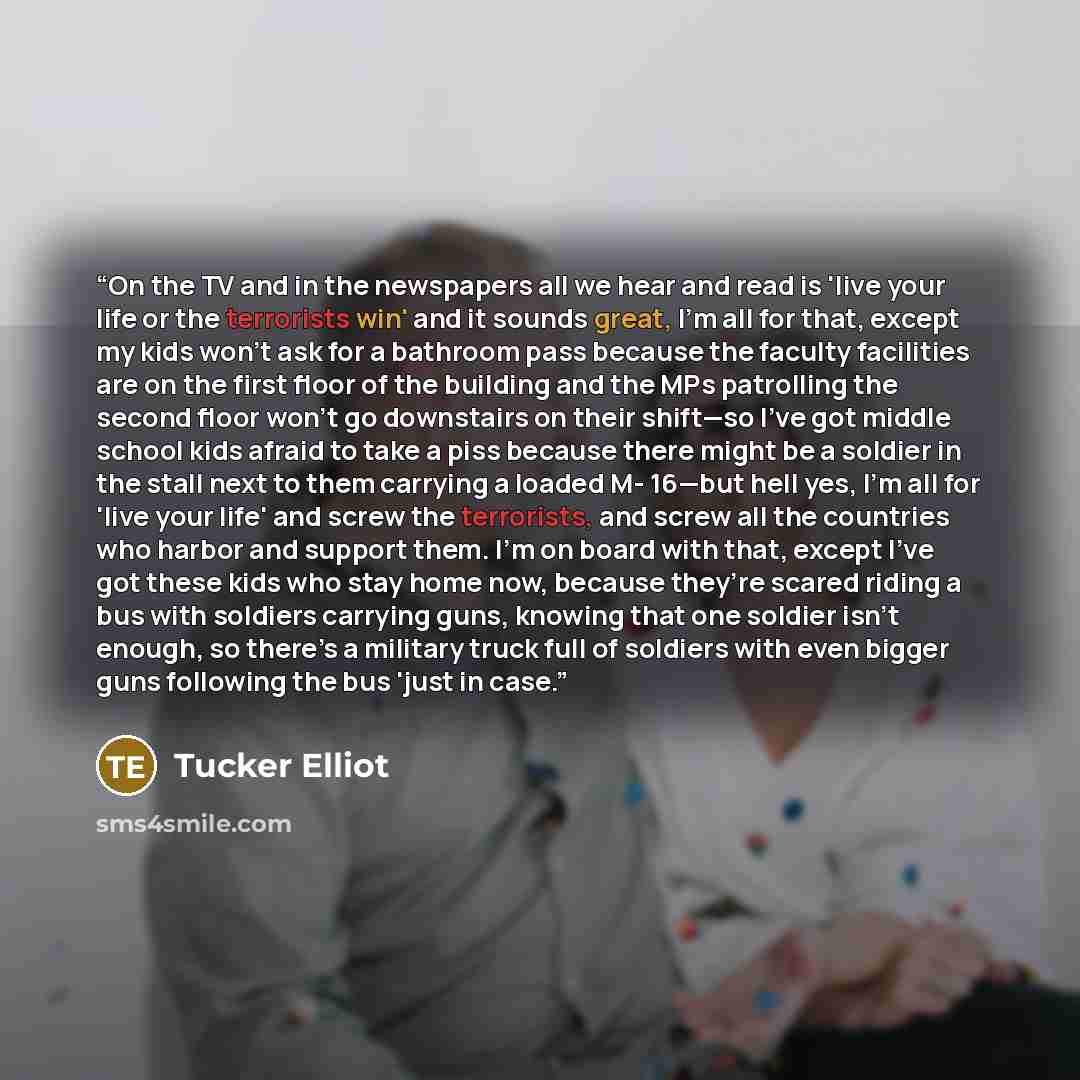 “On the TV and in the newspapers all we hear and read is 'live your life or the terrorists win' and it sounds great, I’m all for that, except my kids won’t ask for a bathroom pass because the faculty facilities are on the first floor of the building and the MPs patrolling the second floor won’t go…” quote by Tucker Elliot