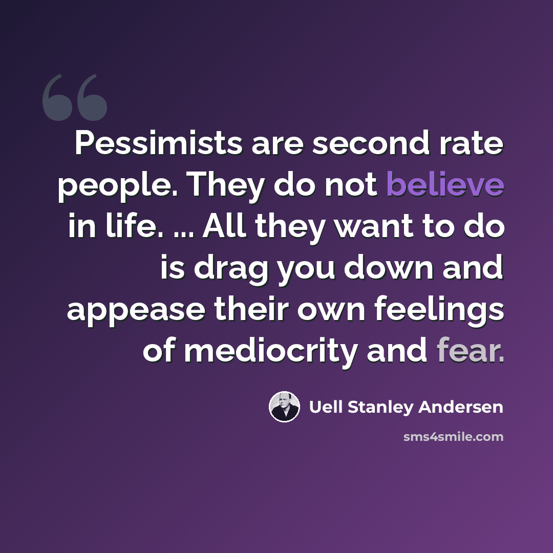 “Pessimists are second rate people. They do not believe in life. ... All they want to do is drag you down and appease their own feelings of mediocrity and fear.” quote by Uell Stanley Andersen