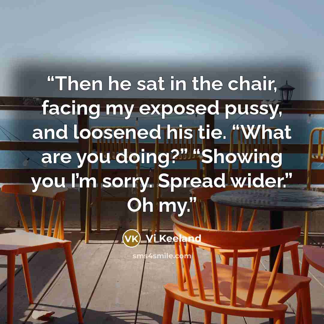 “Then he sat in the chair, facing my exposed pussy, and loosened his tie. “What are you doing?” “Showing you I’m sorry. Spread wider.” Oh my.” quote by Vi Keeland