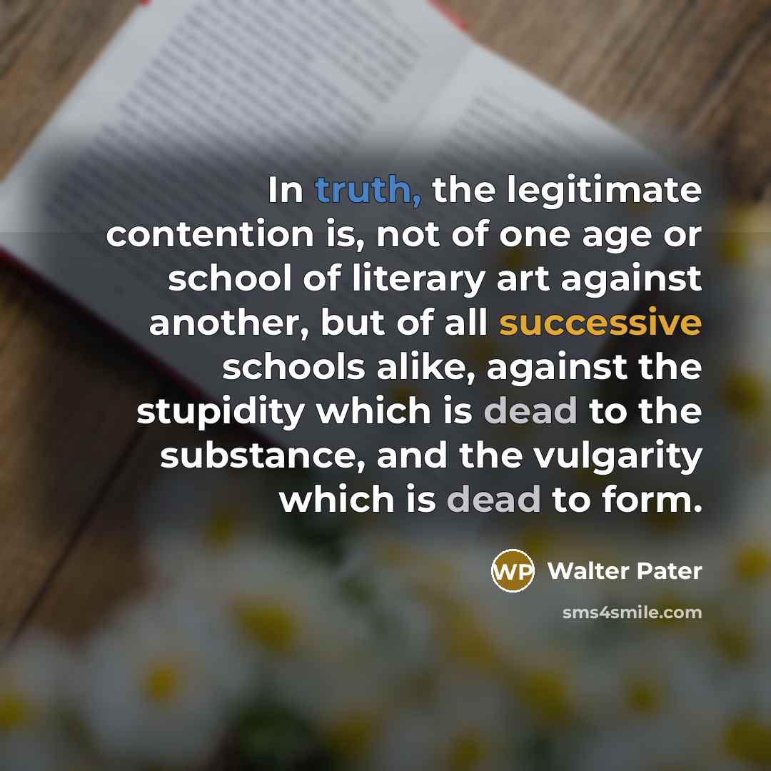 “In truth, the legitimate contention is, not of one age or school of literary art against another, but of all successive schools alike, against the stupidity which is dead to the substance, and the vulgarity which is dead to form.” quote by Walter Pater