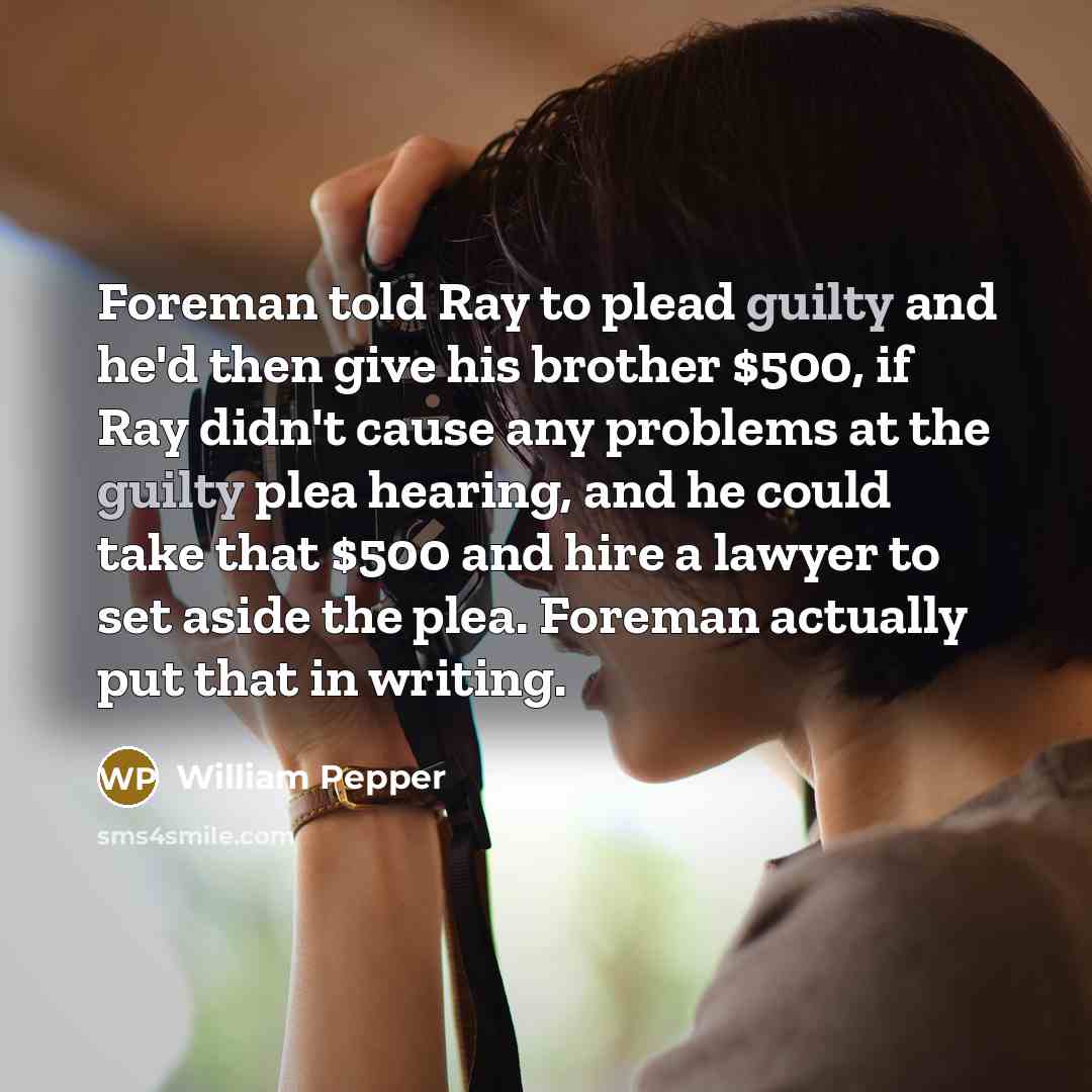 “Foreman told Ray to plead guilty and he'd then give his brother $500, if Ray didn't cause any problems at the guilty plea hearing, and he could take that $500 and hire a lawyer to set aside the plea. Foreman actually put that in writing.” quote by William Pepper
