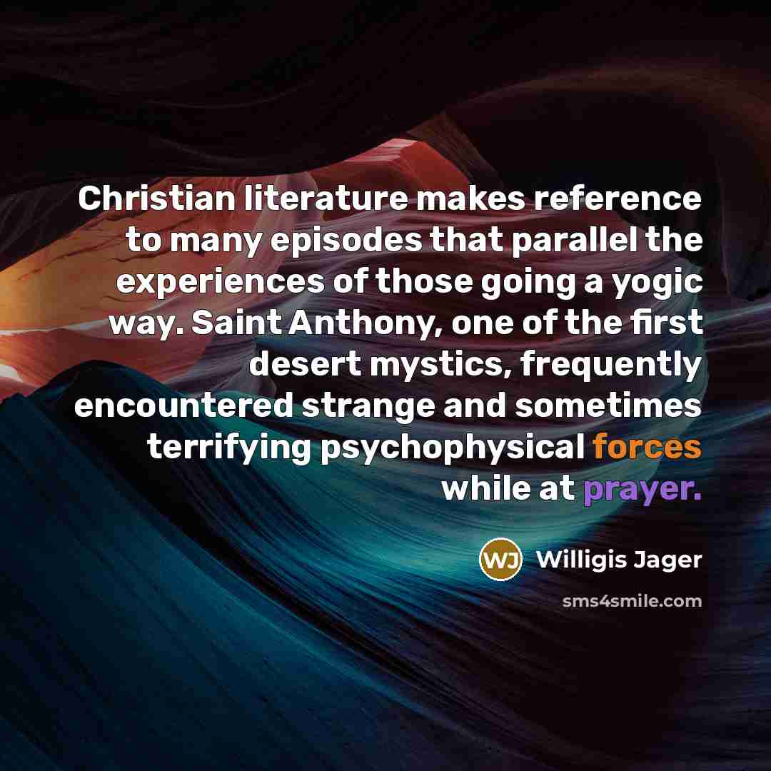 “Christian literature makes reference to many episodes that parallel the experiences of those going a yogic way. Saint Anthony, one of the first desert mystics, frequently encountered strange and sometimes terrifying psychophysical forces while at prayer.” quote by Willigis Jager