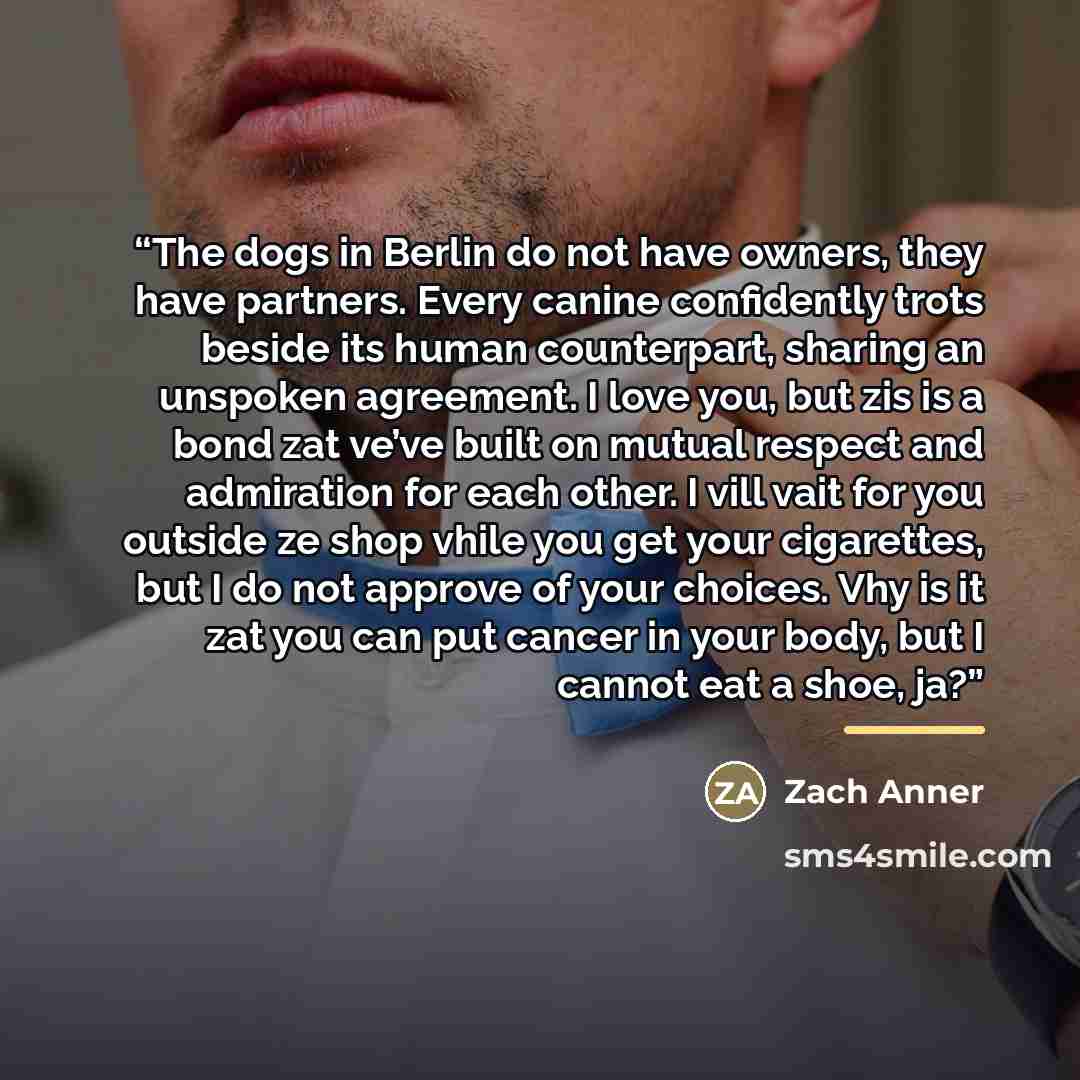 “The dogs in Berlin do not have owners, they have partners. Every canine confidently trots beside its human counterpart, sharing an unspoken agreement. I love you, but zis is a bond zat ve’ve built on mutual respect and admiration for each other. I vill vait for you outside ze shop vhile you get…” quote by Zach Anner