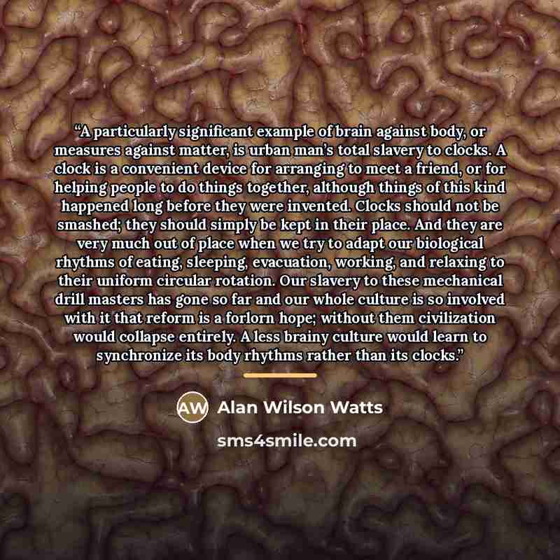“A particularly significant example of brain against body, or measures against matter, is urban man’s total slavery to clocks. A clock is a convenient device for arranging to meet a friend, or for helping people to do things together, although things of this kind happened long before they were…” quote by Alan Wilson Watts