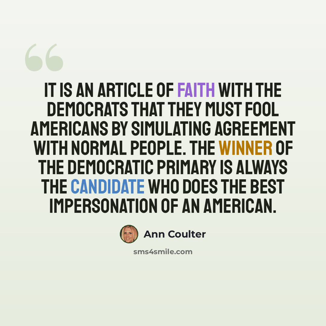 “It is an article of faith with the Democrats that they must fool Americans by simulating agreement with normal people. The winner of the Democratic primary is always the candidate who does the best impersonation of an American.” quote by Ann Coulter