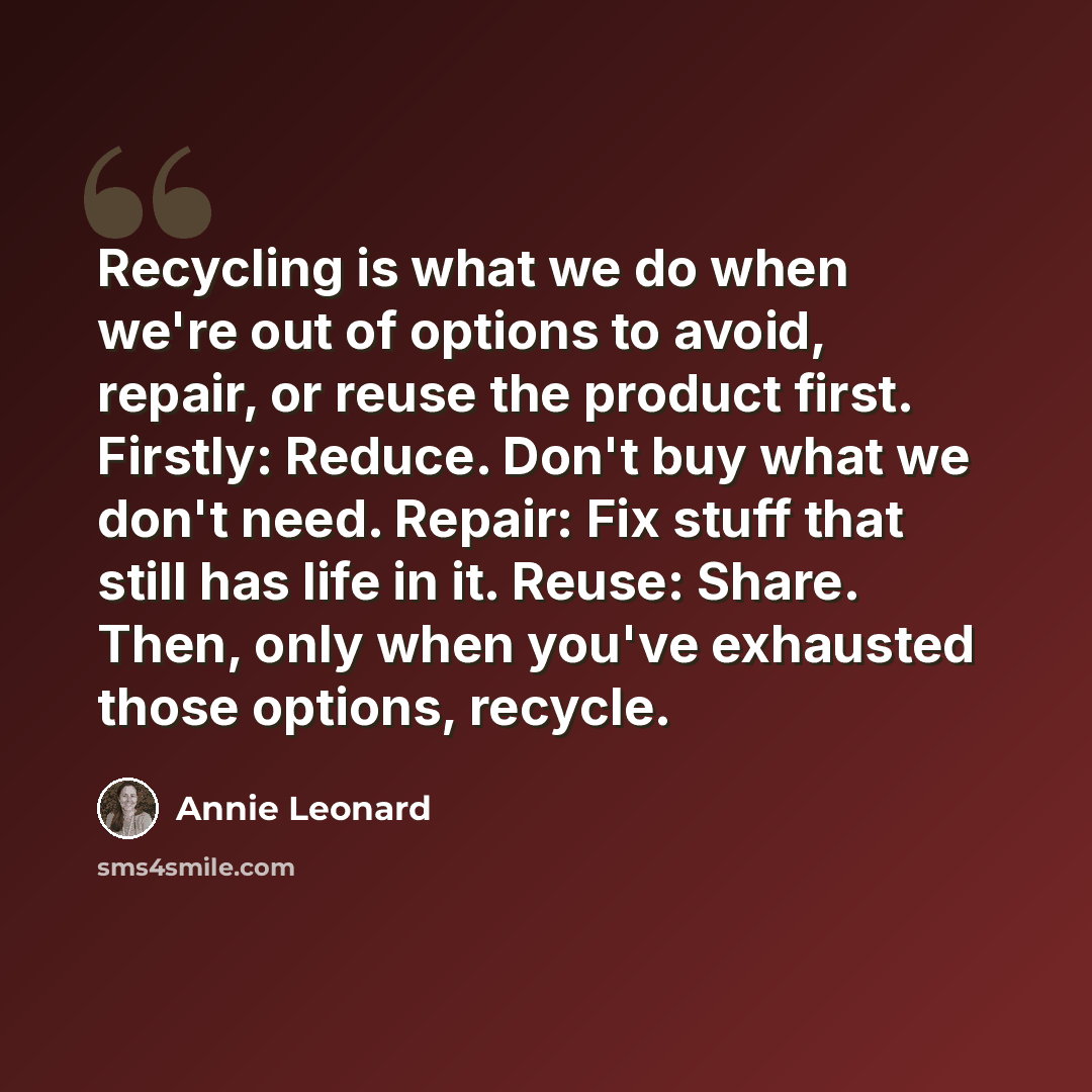 “Recycling is what we do when we're out of options to avoid, repair, or reuse the product first. Firstly: Reduce. Don't buy what we don't need. Repair: Fix stuff that still has life in it. Reuse: Share. Then, only when you've exhausted those options, recycle.” quote by Annie Leonard