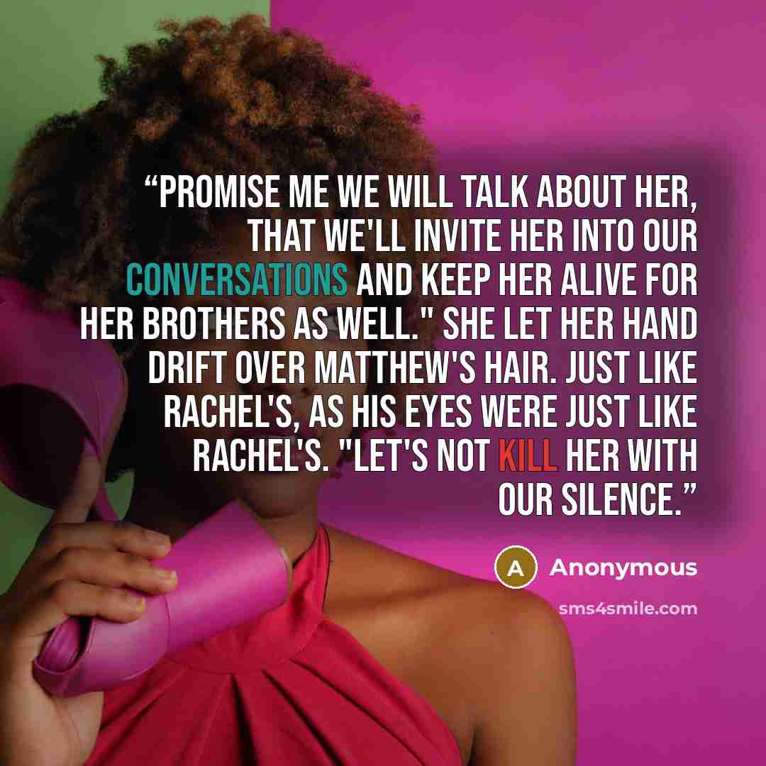 “Promise me we will talk about her, that we'll invite her into our conversations and keep her alive for her brothers as well." She let her hand drift over Matthew's hair. Just like Rachel's, as his eyes were just like Rachel's. "Let's not kill her with our silence.” quote by Anonymous