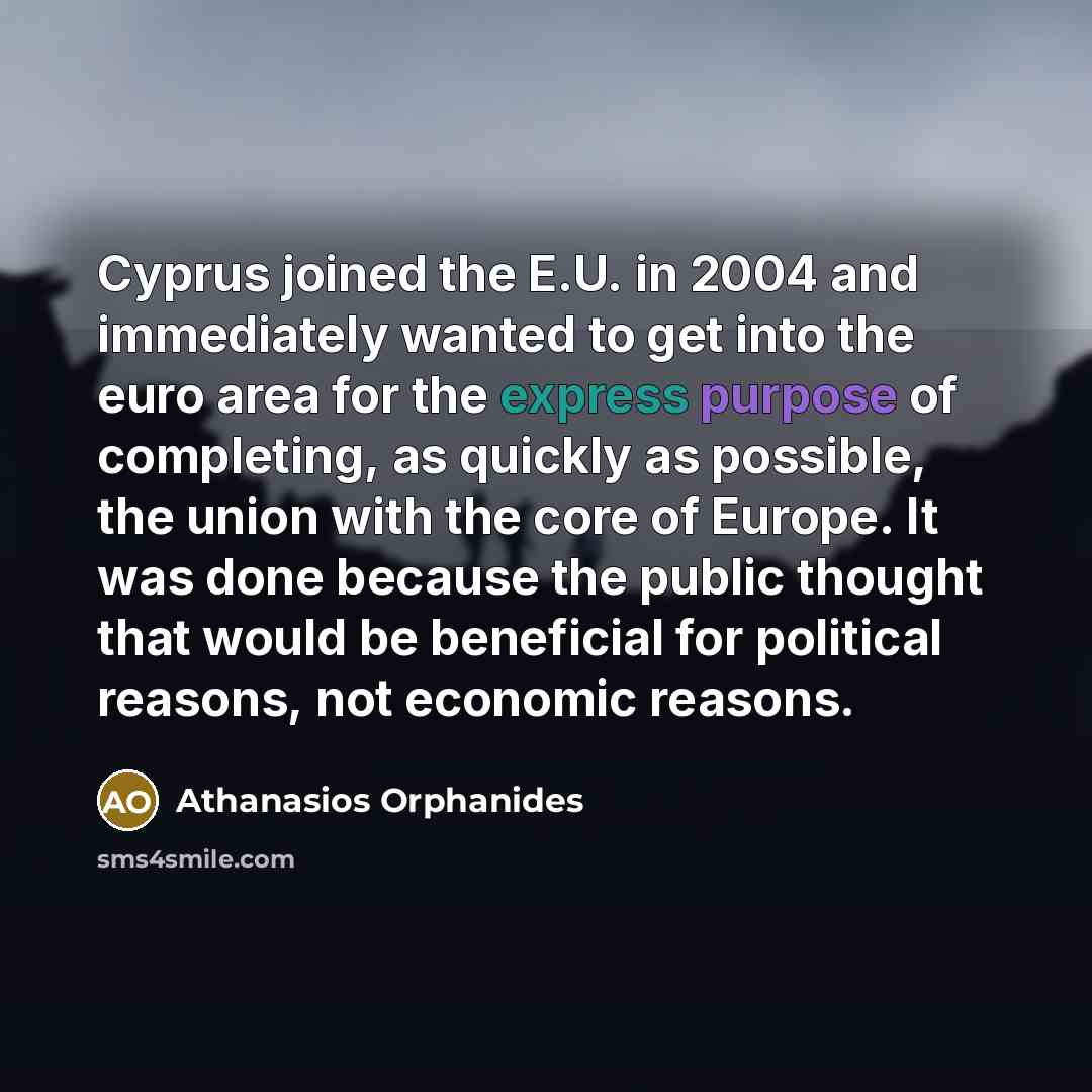 “Cyprus joined the E.U. in 2004 and immediately wanted to get into the euro area for the express purpose of completing, as quickly as possible, the union with the core of Europe. It was done because the public thought that would be beneficial for political reasons, not economic reasons.” quote by Athanasios Orphanides