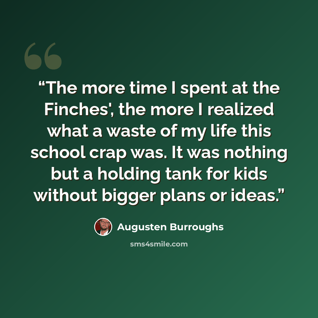 “The more time I spent at the Finches', the more I realized what a waste of my life this school crap was. It was nothing but a holding tank for kids without bigger plans or ideas.” quote by Augusten Burroughs