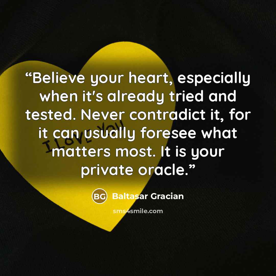 “Believe your heart, especially when it's already tried and tested. Never contradict it, for it can usually foresee what matters most. It is your private oracle.” quote by Baltasar Gracián