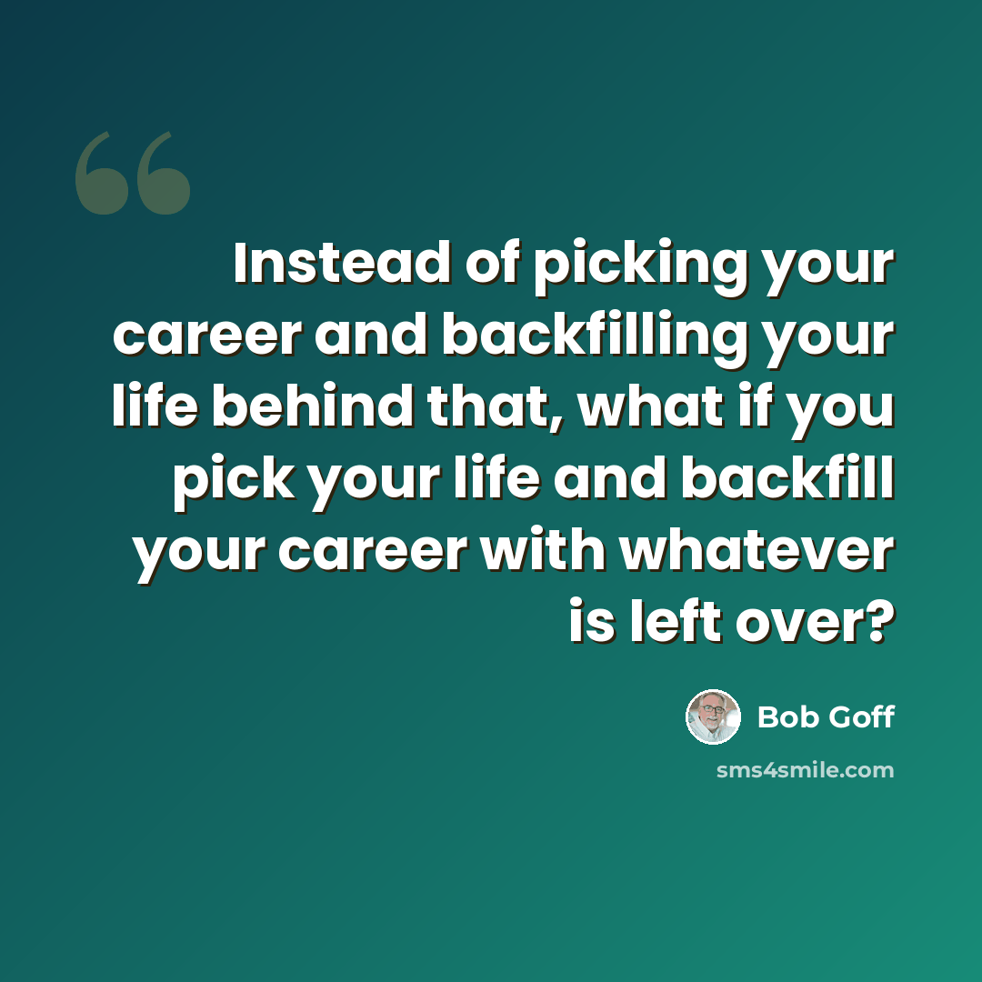 “Instead of picking your career and backfilling your life behind that, what if you pick your life and backfill your career with whatever is left over?” quote by Bob Goff