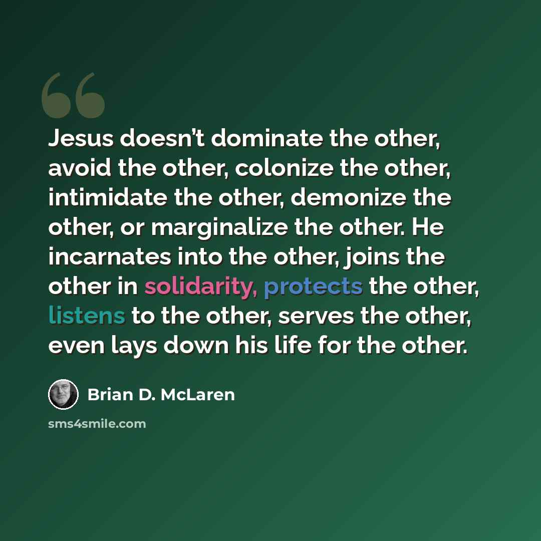 “Jesus doesn’t dominate the other, avoid the other, colonize the other, intimidate the other, demonize the other, or marginalize the other. He incarnates into the other, joins the other in solidarity, protects the other, listens to the other, serves the other, even lays down his life for the other.” quote by Brian D. McLaren