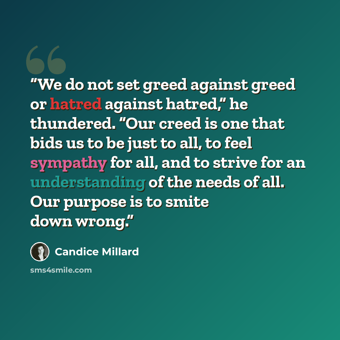 “We do not set greed against greed or hatred against hatred,” he thundered. “Our creed is one that bids us to be just to all, to feel sympathy for all, and to strive for an understanding of the needs of all. Our purpose is to smite down wrong.” quote by Candice Millard
