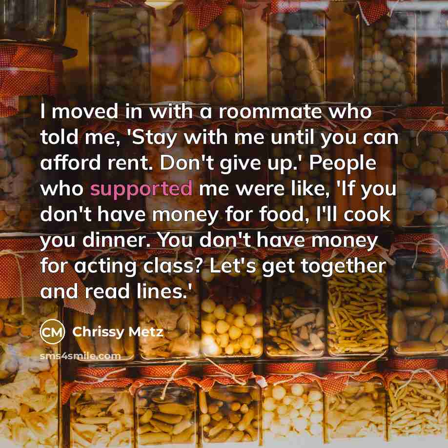 “I moved in with a roommate who told me, 'Stay with me until you can afford rent. Don't give up.' People who supported me were like, 'If you don't have money for food, I'll cook you dinner. You don't have money for acting class? Let's get together and read lines.'” quote by Chrissy Metz