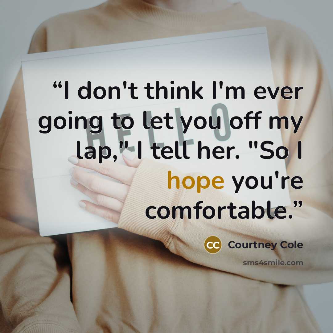 “I don't think I'm ever going to let you off my lap," I tell her. "So I hope you're comfortable.” quote by Courtney Cole