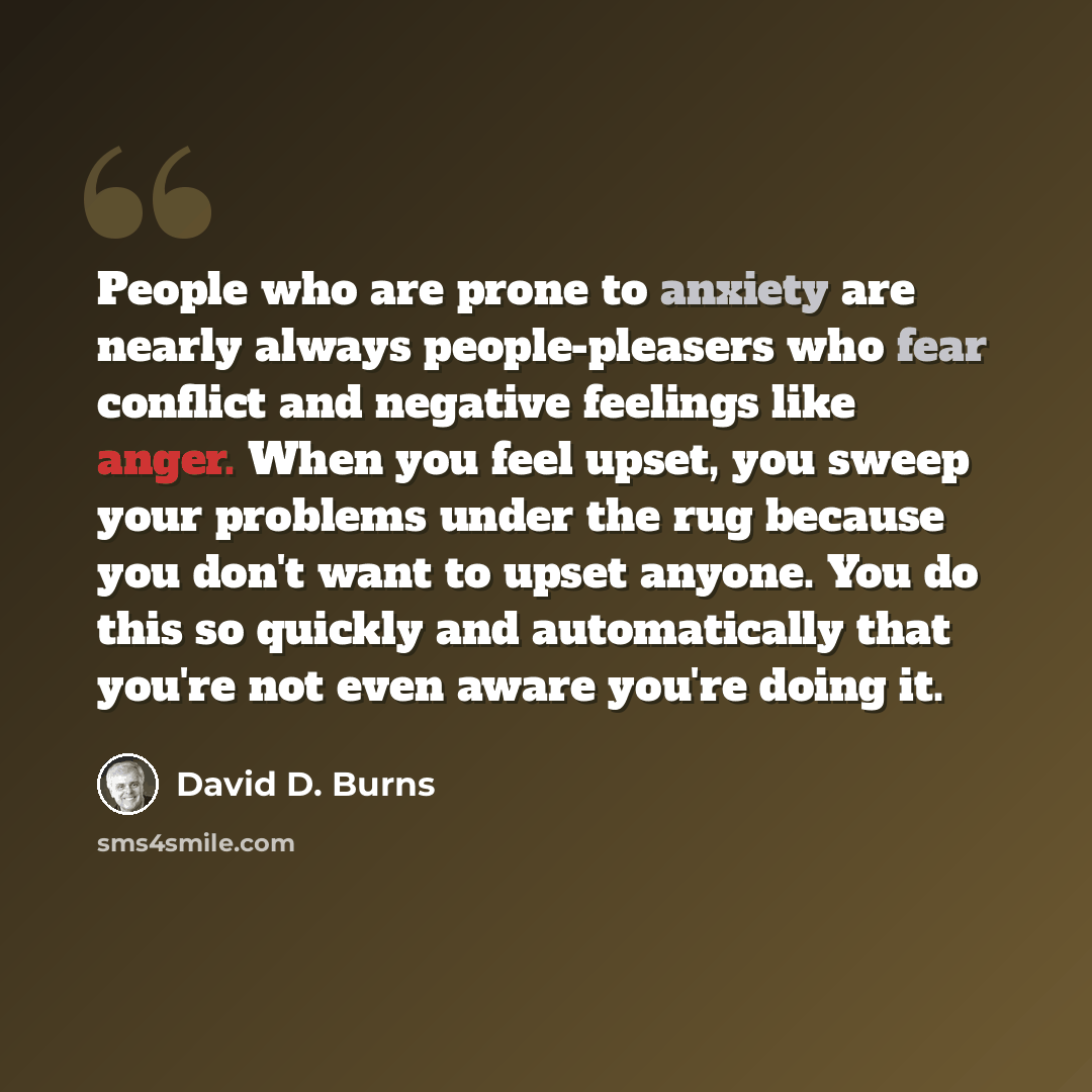 “People who are prone to anxiety are nearly always people-pleasers who fear conflict and negative feelings like anger. When you feel upset, you sweep your problems under the rug because you don't want to upset anyone. You do this so quickly and automatically that you're not even aware you're doing…” quote by David D. Burns
