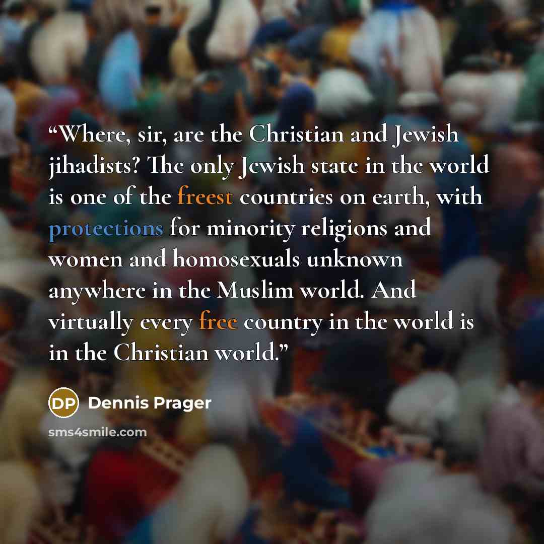 “Where, sir, are the Christian and Jewish jihadists? The only Jewish state in the world is one of the freest countries on earth, with protections for minority religions and women and homosexuals unknown anywhere in the Muslim world. And virtually every free country in the world is in the Christian…” quote by Dennis Prager