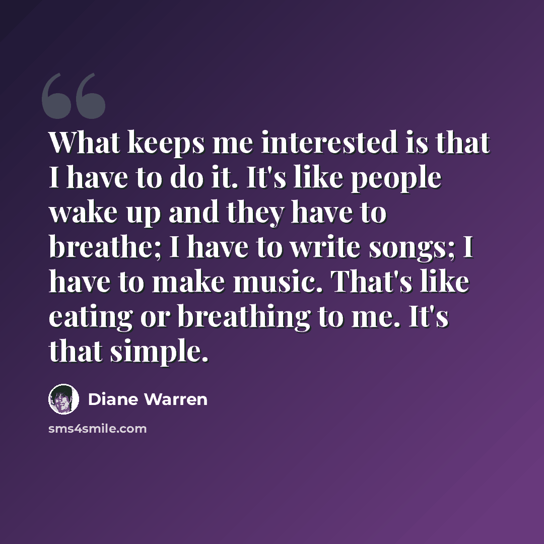“What keeps me interested is that I have to do it. It's like people wake up and they have to breathe; I have to write songs; I have to make music. That's like eating or breathing to me. It's that simple.” quote by Diane Warren