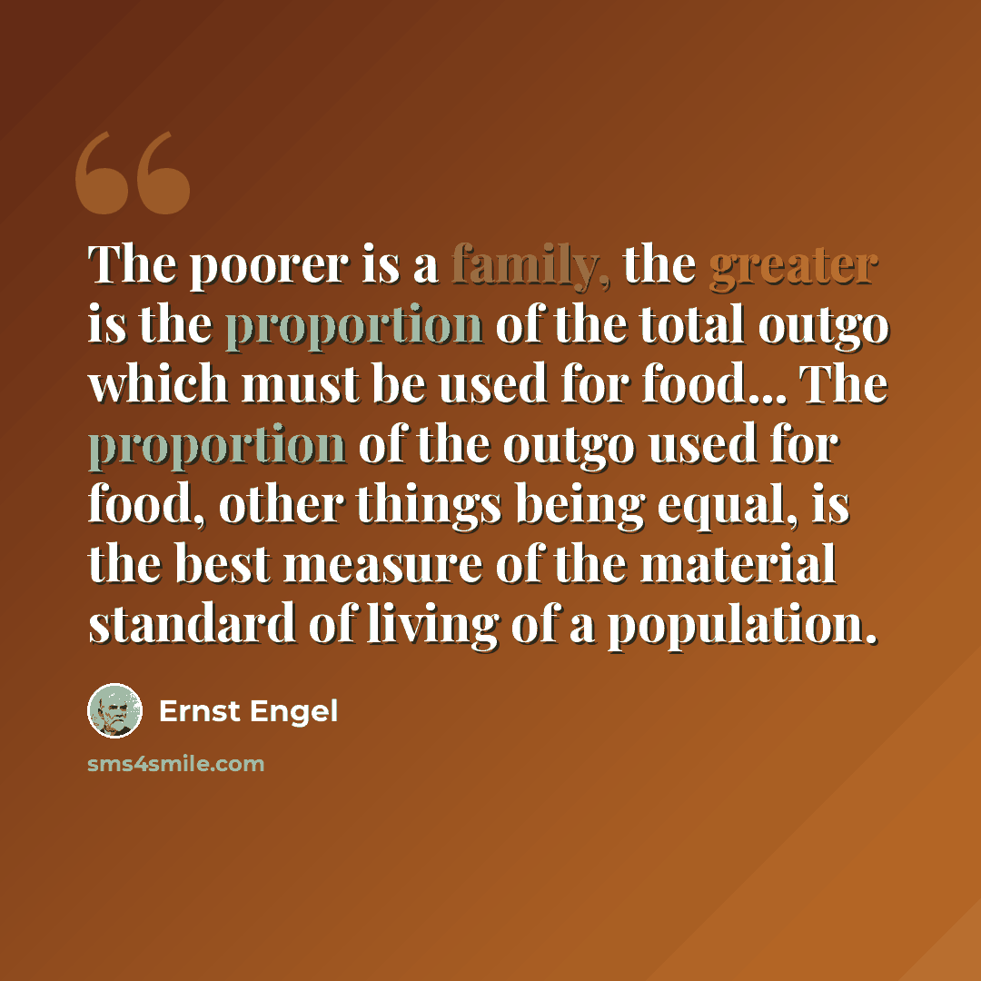 “The poorer is a family, the greater is the proportion of the total outgo which must be used for food... The proportion of the outgo used for food, other things being equal, is the best measure of the material standard of living of a population.” quote by Ernst Engel
