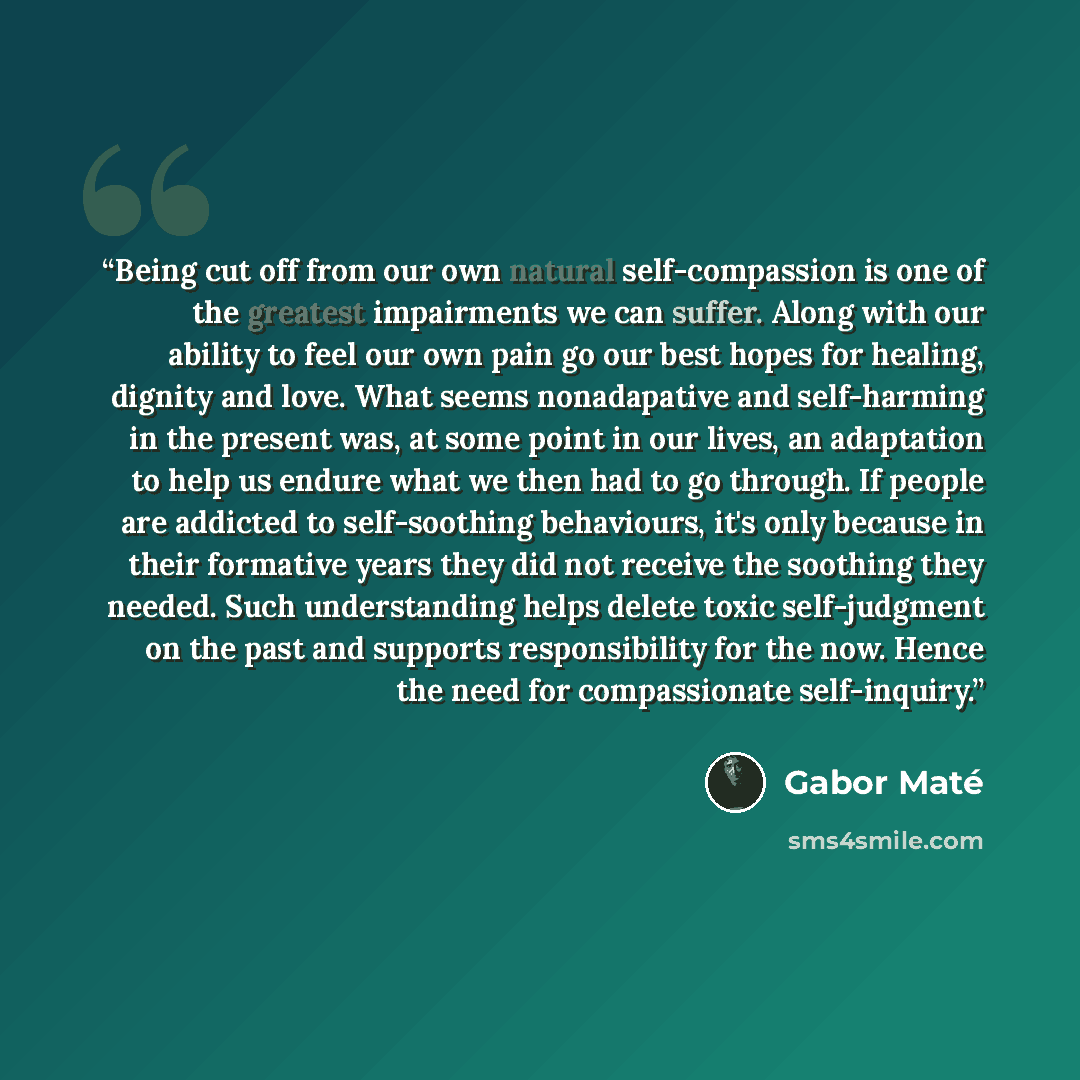 “Being cut off from our own natural self-compassion is one of the greatest impairments we can suffer. Along with our ability to feel our own pain go our best hopes for healing, dignity and love. What seems nonadapative and self-harming in the present was, at some point in our lives, an adaptation…” quote by Gabor Maté