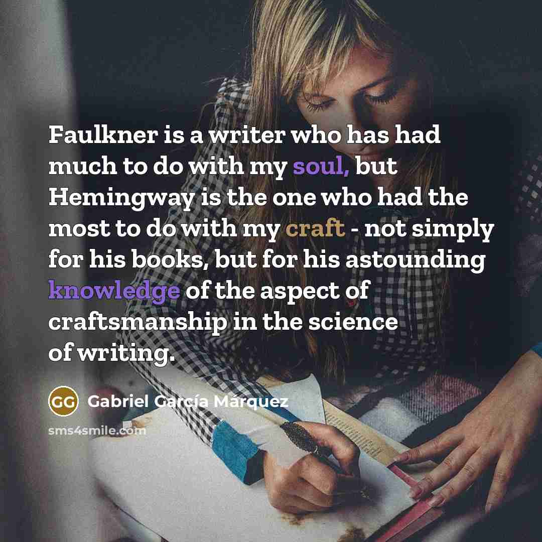 “Faulkner is a writer who has had much to do with my soul, but Hemingway is the one who had the most to do with my craft - not simply for his books, but for his astounding knowledge of the aspect of craftsmanship in the science of writing.” quote by Gabriel Garcia Marquez