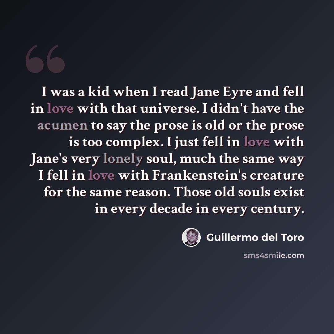 “I was a kid when I read Jane Eyre and fell in love with that universe. I didn't have the acumen to say the prose is old or the prose is too complex. I just fell in love with Jane's very lonely soul, much the same way I fell in love with Frankenstein's creature for the same reason. Those old souls…” quote by Guillermo del Toro