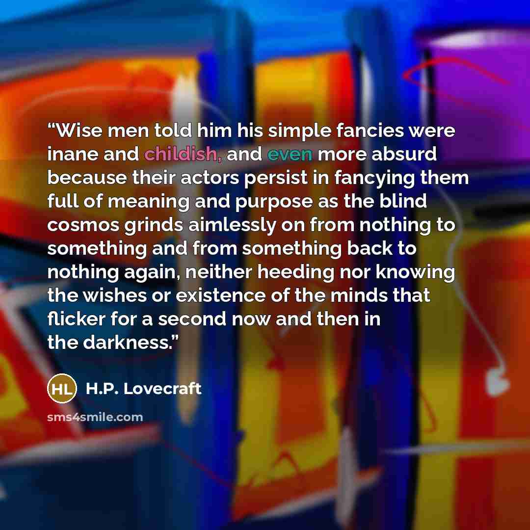 “Wise men told him his simple fancies were inane and childish, and even more absurd because their actors persist in fancying them full of meaning and purpose as the blind cosmos grinds aimlessly on from nothing to something and from something back to nothing again, neither heeding nor knowing the…” quote by H.P. Lovecraft