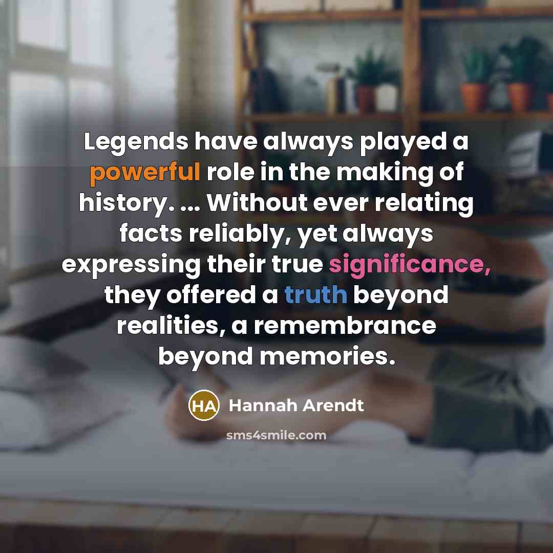 “Legends have always played a powerful role in the making of history. ... Without ever relating facts reliably, yet always expressing their true significance, they offered a truth beyond realities, a remembrance beyond memories.” quote by Hannah Arendt
