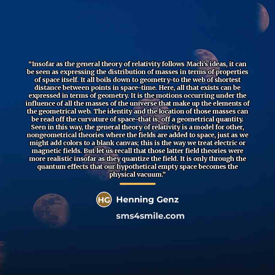 “Insofar as the general theory of relativity follows Mach's ideas, it can be seen as expressing the distribution of masses in terms of properties of space itself. It all boils down to geometry-to the web of shortest distance between points in space-time. Here, all that exists can be expressed in…” quote by Henning Genz
