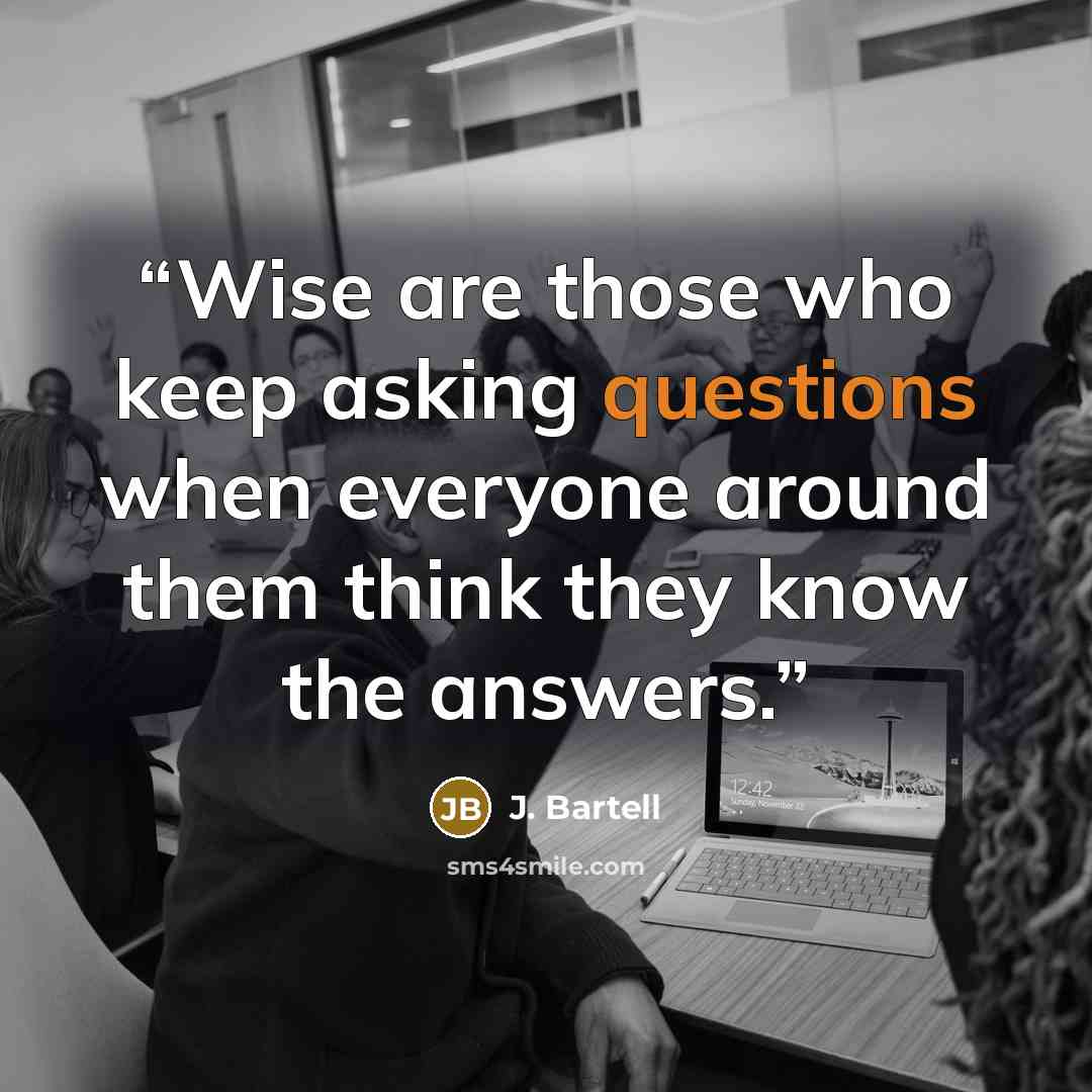 “Wise are those who keep asking questions when everyone around them think they know the answers.” quote by J. Bartell