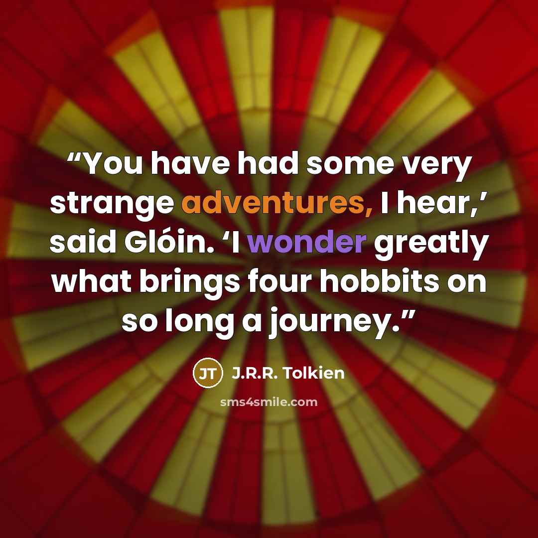 “You have had some very strange adventures, I hear,’ said Glóin. ‘I wonder greatly what brings four hobbits on so long a journey.” quote by J.R.R. Tolkien