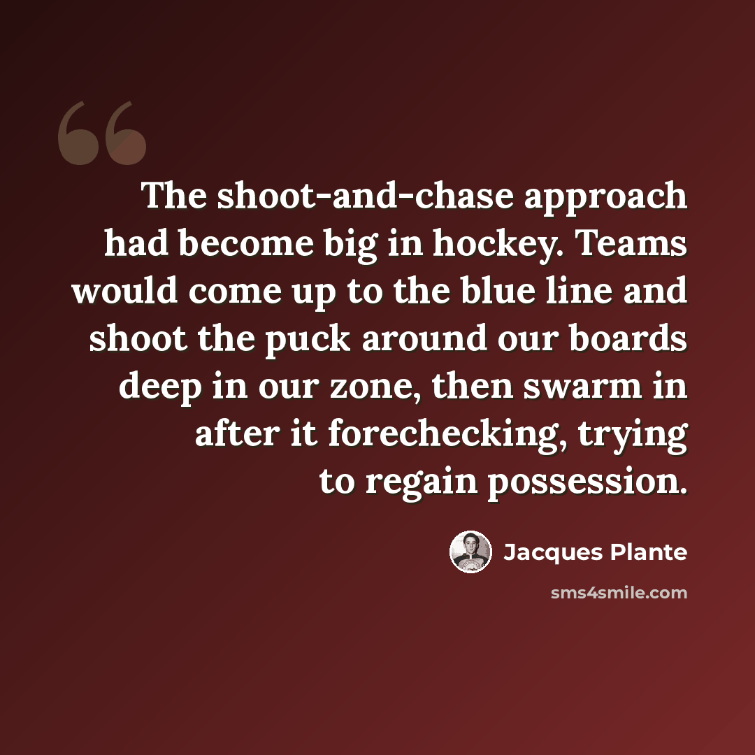 “The shoot-and-chase approach had become big in hockey. Teams would come up to the blue line and shoot the puck around our boards deep in our zone, then swarm in after it forechecking, trying to regain possession.” quote by Jacques Plante